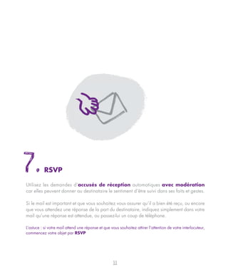 7.         RSVP

Utilisez les demandes d’accusés de réception automatiques avec modération
car elles peuvent donner au destinataire le sentiment d’être suivi dans ses faits et gestes.

Si le mail est important et que vous souhaitez vous assurer qu’il a bien été reçu, ou encore
que vous attendez une réponse de la part du destinataire, indiquez simplement dans votre
mail qu’une réponse est attendue, ou passez-lui un coup de téléphone.

L’astuce : si votre mail attend une réponse et que vous souhaitez attirer l’attention de votre interlocuteur,
commencez votre objet par RSVP




                                                     11
 