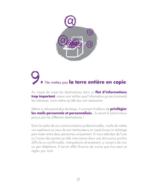 @
                                         @
                   @ @@
                    @@
                     @                   @




9.        Ne mettez pas     la terre entière en copie

Au risque de noyer les destinataires dans un flot d’informations
trop important, mieux vaut vérifier que l’information puisse (vraiment)
les intéresser, voire même qu’elle leur soit nécessaire.

Même si cela prend plus de temps, il convient d’ailleurs de privilégier
les mails personnels et personnalisés ; ils seront d’autant mieux
perçus par les différents destinataires !

Dans le cadre de vos communications professionnelles, inutile de mettre
vos supérieurs ou ceux de vos interlocuteurs en copie lorsqu’un échange
peut rester entre deux personnes uniquement. Si vous attendez de l’une
ou l’autre des parties qu’elle intervienne dans une discussion parfois
difficile ou conflictuelle, interpelez-la directement, y compris de visu
ou par téléphone. Il est en effet illusoire de croire que tout peut se
régler par mail.




                                  13
 