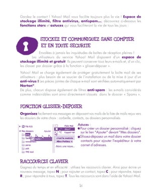 Gardez le contact ! Yahoo! Mail vous facilite toujours plus la vie ! Espace de
stockage illimité, filtre antivirus, antispam..., découvrez ci-dessous les
fonctions stars et astuces qui vous faciliteront la vie de tous les jours :



              STOCKEZ ET COMMUNIQUEZ SANS COMPTER
               ET EN TOUTE SECURITE
              Envolées à jamais les inquiétudes de boîtes de réception pleines !
         Les utilisateurs du service Yahoo! Mail disposent d’un espace de
stockage illimité et gratuit. Ils peuvent conserver tous leurs e-mails et, d’un clic,
les classer par dossier grâce à la fonction « glisser-déposer ».

Yahoo! Mail se charge également de protéger gratuitement la boîte mail de ses
utilisateurs : plus besoin de se soucier de l’installation ou de la mise à jour d’un
anti-virus ! Les pièces jointes de chaque e-mail sont vérifiées automatiquement par
Norton®.
De plus, chacun dispose également de filtres anti-spam : les e-mails considérés
comme indésirables sont ainsi directement classés dans le dossier « Spams ».


FONCTION GLISSER-DEPOSER
Organisez facilement vos messages en déposant vos mails de la liste de mails reçus vers
les dossiers de votre choix : corbeille, contacts, ou dossiers personnalisés.

                                          Astuces :
                                         ^ Pour créer un dossier personnalisé : cliquez
                                            sur le lien "Ajouter" devant "Mes dossiers".
                                         ^Glissez-déposez un mail dans votre dossier
                                            contacts pour ajouter l'expéditeur à votre
                                            carnet d’adresses.




RACCOURCIS CLAVIER
Gagnez du temps et en efficacité : utilisez les raccourcis clavier. Ainsi pour écrire un
nouveau message, tapez N ; pour rajouter un contact, tapez C ; pour répondre, tapez
R ; pour répondre à tous, tapez T. Tous les raccourcis sont dans l’aide de Yahoo! Mail.

                                           16
 