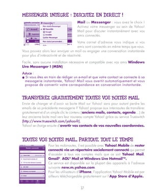 MESSENGER INTEGRE : DISCUTEZ EN DIRECT !
                                      Mail ou Messenger : vous avez le choix !
                                      Activez votre messenger au sein de Yahoo!
                                      Mail pour discuter instantanément avec vos
                                      amis connectés.

                                       Votre carnet d'adresse vous indique si vos
                                       amis sont connectés en même temps que vous.
Vous pouvez alors leur envoyer un mail ou engager une conversation instantanée
pour plus d’intéractivité et de réactivité.

Facile, sans aucune installation nécessaire et compatible avec vos amis Windows
Live Messenger ! (MSN)

Astuce :
^ Si vous êtes en train de rédiger un e-mail et que votre contact se connecte à sa
  messagerie instantanée, Yahoo! Mail vous avertit automatiquement et vous
  propose de convertir votre correspondance en conversation instantanée.



TRANSFEREZ GRATUITEMENT TOUTES VOS BOITES MAIL
Envie de changer et d’avoir sa boite Mail sur Yahoo! sans pour autant perdre les
emails de sa précédente messagerie ? Yahoo! propose aux internautes de transférer
gratuitement et d’un simple clic le contenu ( anciens mails, contacts, agenda... ) de
leur ancienne boite mail vers leur nouveau compte Yahoo! grâce au service Trueswitch
(http://www.trueswitch.com/yahoo-fr).
Yahoo! se charge ensuite d’avertir vos contacts de vos nouvelles coordonnées.



TOUTES VOS BOITES MAIL, PARTOUT, TOUT LE TEMPS
                  Pour les mobinautes, il est possible avec Yahoo! Mobile de rester
                  connecté via un répertoire socialement connecté qui permet
                  d’accéder à tous vos comptes mails que ce soit Yahoo! Mail,
                  Gmail®, AOL® Mail et Windows Live Hotmail™.
                  Ce service est disponible sur la plupart des appareils à l'adresse
                  suivante new.m.yahoo.com.
                  Pour les utilisateurs d’iPhone, l’application Yahoo! Mobile est par
                  ailleurs téléchargeable gratuitement sur l’App Store d’Apple.


                                        17
 