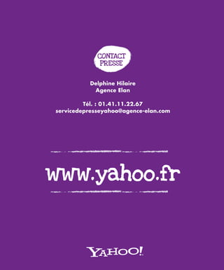 CONTACT
              PRESSE


          Delphine Hilaire
           Agence Elan

         Tél. : 01.41.11.22.67
servicedepresseyahoo@agence-elan.com




www.yahoo.fr
 