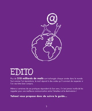 EDITO
Plus de 210 milliards de mails sont échangés chaque année dans le monde.
Tout comme l’art épistolaire, le mail répond à des codes qu’il convient de respecter si
l’on veut être bien compris.

Même si certaines de ces pratiques répondent du bon sens, il n’est jamais inutile de les
rappeler pour une meilleure communication entre l’émetteur et le destinataire !

Yahoo! vous propose donc de suivre le guide...



                                           3
 