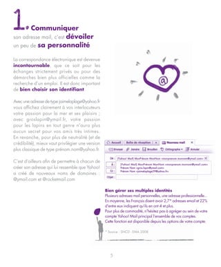 1.     Communiquer
                  dévoiler
son adresse mail, c’est
un peu de sa personnalité

La correspondance électronique est devenue
incontournable, que ce soit pour les
échanges strictement privés ou pour des
démarches bien plus officielles comme la
recherche d’un emploi. Il est donc important
de bien choisir son identifiant.

Avec une adresse de type jaimelaplage@yahoo.fr
vous affichez clairement à vos interlocuteurs
votre passion pour la mer et ses plaisirs ;
avec groslapin@ymail.fr, votre passion
pour les lapins en tout genre n’aura plus
aucun secret pour vos amis très intimes.
En revanche, pour plus de neutralité (et de
crédibilité), mieux vaut privilégier une version
plus classique de type prénom.nom@yahoo.fr.
                                                           (Yahoo! Mail) MonPrénom MonNom <monprenom.monnom@ymail.com>
C’est d’ailleurs afin de permettre à chacun de
                                                             (Yahoo! Mail) MonPrénom MonNom <monprenom.monnom@ymail.com>
créer son adresse qui lui ressemble que Yahoo!               Prénom Nom <gros.lapin@ymail.com>
                                                             Prénom Nom <jaimelaplage29@yahoo.fr>
a créé de nouveaux noms de domaines :
@ymail.com et @rocketmail.com

                                                   Bien gérer ses multiples identités
                                                   Plusieurs adresses mail personnelles, une adresse professionnelle...
                                                   En moyenne, les Français disent avoir 2,7* adresses email et 22%
                                                   d'entre eux indiquent qu'ils en ont 4 et plus.
                                                   Pour plus de commodité, n’hésitez pas à agréger au sein de votre
                                                   compte Yahoo! Mail principal l’ensemble de vos comptes.
                                                   Cette fonction est disponible depuis les options de votre compte.

                                                   * Source : SNCD - EMA 2008




                                                      5
 
