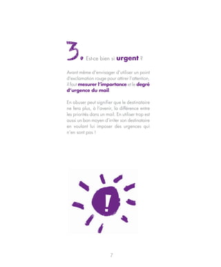 3.         Est-ce bien si    urgent ?

Avant même d'envisager d'utiliser un point
d'exclamation rouge pour attirer l’attention,
il faut mesurer l’importance et le degré
d’urgence du mail.

En abuser peut signifier que le destinataire
ne fera plus, à l’avenir, la différence entre
les priorités dans un mail. En utiliser trop est
aussi un bon moyen d’irriter son destinataire
en voulant lui imposer des urgences qui
n’en sont pas !




                         7
 