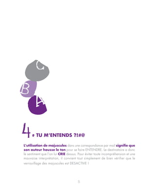 4.      TU M’ENTENDS ?!#@

L’utilisation de majuscules dans une correspondance par mail signifie que
son auteur hausse le ton pour se faire ENTENDRE. Le destinataire a donc
le sentiment que l’on lui CRIE dessus. Pour éviter toute incompréhension et une
mauvaise interprétation, il convient tout simplement de bien vérifier que le
verrouillage des majuscules est DESACTIVE !




                                      8
 