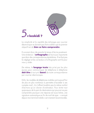 5.       keskidi ?

La simplicité et la rapidité des échanges par courrier
électronique ne doivent pas faire oublier que le premier
objectif est de bien se faire comprendre.

Il convient donc de prendre le temps d’écrire posément.
Une évidence : l’orthographe est tout aussi importante
que dans des correspondances épistolaires. Il ne faut pas
la négliger et les correcteurs d’orthographe sont là pour
nous y aider.

De même, le langage texto très prisé par les plus
jeunes pour communiquer de téléphone à téléphone
doit être à tout prix banni de toute correspondance
par courrier électronique.

Enfin, les modèles de téléphones mobiles sont aujourd’hui
de plus en plus nombreux à permettre d’accéder à ses
comptes mail ; ils n’offrent toutefois pas le même confort
d’écriture qu’un clavier d’ordinateur. Pour éviter tout
quiproquos de la part du destinataire qui pourrait ne pas
comprendre pourquoi une réponse est aussi brève, une
signature automatique en fin de mail de type : « envoyé
depuis mon terminal mobile » est vivement recommandée.




                                9
 
