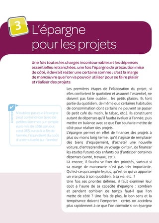L’épargne
pourlesprojets
3
Une fois toutes les charges incontournables et les dépenses
essentielles retranchées, une fois l’épargne de précaution mise
de côté, il devrait rester une certaine somme ; c’est la marge
de manœuvre que l’on va pouvoir utiliser pour se faire plaisir
et réaliser des projets.
Les premières étapes de l’élaboration du projet, si
elles confortent le quotidien et assurent l’essentiel, ne
doivent pas faire oublier... les petits plaisirs. Ils font
partie du quotidien, de même que certaines habitudes
de consommation dont certains ne peuvent se passer
(le petit café du matin, le tabac, etc.). Ils constituent
autant de dépenses qu’il faudra évaluer à l’année, puis
mettre en balance avec ce que l’on souhaite mettre de
côté pour réaliser des projets.
L’épargne permet en effet de financer des projets à
plus ou moins long terme, qu’il s’agisse de remplacer
des biens d’équipement, d’acheter une nouvelle
voiture, d’entreprendre un voyage lointain, de financer
les études futures des enfants ou d’anticiper certaines
dépenses (santé, travaux, etc.).
Là encore, il faudra se fixer des priorités, surtout si
sa marge de manœuvre n’est pas très importante.
Qu’est-ce qui compte le plus, qu’est-ce qui va apporter
un vrai plus à son quotidien, à sa vie, etc. ?
Une fois ses priorités définies, il faut examiner leur
coût à l’aune de sa capacité d’épargne : combien
et pendant combien de temps faut-il que l’on
mette de côté ? Une fois de plus, le bon sens et la
tempérance doivent l’emporter : certes on accédera
plus rapidement à ce que l’on convoite si on épargne
ànoter
✔
N’oubliez pas que l’épargne
peut commencer avec de
petites sommes : un simple
euro mis de côté par jour,
c’est 365 euros à la fin de
l’année, l’équivalent du coût
d’une mutuelle sur l’année !
 