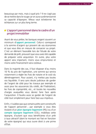 Page 13
beaucoup par mois, mais à quel prix ? Il ne s’agit pas
de se mettre dans le rouge car on aura surdimensionné
sa capacité d’épargne. Mieux vaut échelonner les
échéances sur un plus long terme.
L’apport personnel dans le cadre d’un
projet immobilier
Avant de vous prêter, les banques exigent souvent un
minimum d’apport personnel. Celui-ci correspond
à la somme d’argent qui provient de vos économies
et que vous êtes en mesure de consacrer au projet.
C’est un élément favorable lors de l’étude de votre
demande de prêt, prouvant que vous avez été capable
de préparer votre acquisition. En outre, plus votre
apport sera important, moins vous emprunterez et
moins votre financement sera coûteux.
Dans la majorité des cas, il faut disposer d’au moins
10 % du prix de l’opération, une somme qui servira
notamment à régler les frais de notaire et le coût du
déménagement. Pour autant, n’y mettez pas toutes
vos liquidités. Il sera sans doute judicieux de garder
de l’argent de côté pour les travaux par exemple et
aussi pour les assurances (du crédit, de l’habitation),
les frais de copropriété, etc., et toutes les nouvelles
charges auxquelles vous devrez faire face après
l’acquisition. Il faudra aussi se garder de l’argent de
côté tout simplement pour faire face aux imprévus.
Enfin, n’oubliez pas que certains prêts sont constitutifs
de l’apport personnel ; par exemple si vous êtes
titulaire d’un plan épargne logement (PEL) ou d’un
compte épargne logement (CEL), mobilisez cette
épargne, d’autant que vous bénéficierez d’un prêt
à taux attractif (dont le montant est fixé en fonction
de votre épargne) qui vous ouvre droit à une prime
d’État.
Pour les projets 
 