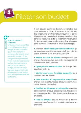 Piloter son budget
4
Un mois, c’est 4, 3
semaines
Une des erreurs courantes
lors de l’évaluation de son
budget est de considérer
qu’un mois compte 4
semaines. Ce faisant, on en
oublie 4 à l’année... Et les
charges correspondantes.
Mieux vaut donc considérer
qu’il y a 5 semaines dans
le mois et calculer son
budget course sur cette
base, ce qui permettra de
dégager un peu de marge
pour les impondérables, les
tentations…
Il faut pouvoir suivre son budget, ne serait-ce que
pour redresser la barre, si les écarts constatés sont
trop importants. C’est le meilleur moyen de le garder
à l’équilibre, de corriger les écarts éventuels (pondérer
certaines ressources, éviter la surconsommation, etc.).
En résumé, quelques conseils peuvent être suivis pour
gérer au mieux son budget et éviter les dérapages.
• Attention à bien distinguer l’envie du besoin qui
est incontournable, indispensable, vital, puis lister les
postes essentiels et les évaluer au juste prix.
• Mettre de côté la somme correspondant aux
charges fixes mensuelles, puis celles correspondant à
l’alimentation de tout le mois.
• Opter pour la mensualisation des charges fixes,
pour lisser celles-ci.
• Vérifier que toutes les aides auxquelles on a
droit ont bien été versées.
• Faire attention à l’augmentation annuelle des
charges fixes incontournables, à la surconsommation,
même si on est mensualisé.
• Planifier les dépenses occasionnelles et évaluer
soigneusement chaque grosse dépense. Provisionner
sur une épargne disponible, si une grosse dépense est
envisagée.
• Faire ses comptes tous les mois : c’est le meilleur
moyen de contrôler que l’on ne dévie pas trop de ses
prévisions.
Les+deFP
 