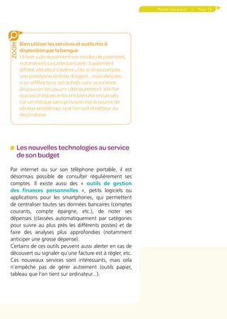 Page 15Piloter son budget 
Les nouvelles technologies au service
de son budget
Par internet ou sur son téléphone portable, il est
désormais possible de consulter régulièrement ses
comptes. Il existe aussi des « outils de gestion
des finances personnelles », petits logiciels ou
applications pour les smartphones, qui permettent
de centraliser toutes ses données bancaires (comptes
courants, compte épargne, etc.), de noter ses
dépenses (classées automatiquement par catégories
pour suivre au plus près les différents postes) et de
faire des analyses plus approfondies (notamment
anticiper une grosse dépense).
Certains de ces outils peuvent aussi alerter en cas de
découvert ou signaler qu’une facture est à régler, etc.
Ces nouveaux services sont intéressants, mais cela
n’empêche pas de gérer autrement (outils papier,
tableau que l’on tient sur ordinateur...).
Bien utiliser les services et outils mis à
disposition par la banque
Utiliser judicieusement ses modes de paiement,
notamment sa carte bancaire ; à paiement
différé, elle peut s’avérer utile, si on escompte
une prochaine rentrée d’argent... mais délicate
si on diffère tous ses achats sans assurance
de pouvoir les couvrir ultérieurement. Vérifier
que les chèques émis ont bien été encaissés,
car un chèque sans provision est la source de
sérieux problèmes, que l’on soit émetteur ou
destinataire.
ZOOM
 