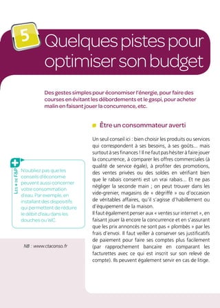 Quelquespistespour
optimisersonbudget
5
Des gestes simples pour économiser l’énergie, pour faire des
courses en évitant les débordements et le gaspi, pour acheter
malin en faisant jouer la concurrence, etc.
Être un consommateur averti
Un seul conseil ici : bien choisir les produits ou services
qui correspondent à ses besoins, à ses goûts... mais
surtout à ses finances ! Il ne faut pas hésiter à faire jouer
la concurrence, à comparer les offres commerciales (à
qualité de service égale), à profiter des promotions,
des ventes privées ou des soldes en vérifiant bien
que le rabais consenti est un vrai rabais... Et ne pas
négliger la seconde main ; on peut trouver dans les
vide-grenier, magasins de « dégriffé » ou d’occasion
de véritables affaires, qu’il s’agisse d’habillement ou
d’équipement de la maison.
Il faut également penser aux « ventes sur internet », en
faisant jouer là encore la concurrence et en s’assurant
que les prix annoncés ne sont pas « plombés » par les
frais d’envoi. Il faut veiller à conserver ses justificatifs
de paiement pour faire ses comptes plus facilement
(par rapprochement bancaire en comparant les
facturettes avec ce qui est inscrit sur son relevé de
compte). Ils peuvent également servir en cas de litige.
NB : www.ctaconso.fr
N’oubliez pas que les
conseils d’économie
peuvent aussi concerner
votre consommation
d’eau. Par exemple, en
installant des dispositifs
qui permettent de réduire
le débit d’eau dans les
douches ou WC.
Les+deFP
 