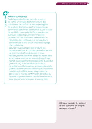 Page 17Optimiser son budget 
NB : Pour connaître les appareils
les plus économes en énergie :
www.guidetopten.fr
Acheter sur internet
Qu’il s’agisse de réserver un train, un avion,
de s’offrir un voyage, d’acheter un livre, des
chaussures, de profiter de ventes privilégiées
de produits de marque, un Français sur deux
commande désormais par internet ou par le biais
de son téléphone portable. Dans tous les cas,
quelques règles de prudence s’imposent :
- achetez sur des sites connus ou vérifiez l’e-
réputation des vendeurs et, a minima, leurs
coordonnées et leur raison sociale sur la page
d’accueil du site ;
- assurez-vous que le prix des produits est
moindre que dans le commerce une fois les frais
de port, voire les frais de dossier, inclus ;
- relisez systématiquement ce qui est inscrit dans
la rubrique « votre panier » avant de confirmer
l’achat, mais également la disponibilité du produit
(« en stock »), voire les délais de livraison ;
- ne réglez vos achats que sur une page sécurisée
(l’adresse commence forcément par un cadenas
puis https://), affiliée à une banque connue ;
- conservez le mail de confirmation de l’achat ou
faire des captures d’écran lors de la commande
pour pouvoir vous retourner en cas de litige.
Les+deFP
 