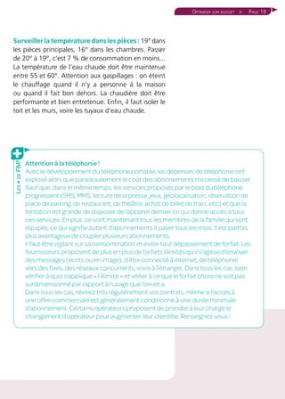 Page 19Optimiser son budget 
Surveiller la température dans les pièces : 19° dans
les pièces principales, 16° dans les chambres. Passer
de 20° à 19°, c’est 7 % de consommation en moins...
La température de l’eau chaude doit être maintenue
entre 55 et 60°. Attention aux gaspillages : on éteint
le chauffage quand il n’y a personne à la maison
ou quand il fait bon dehors. La chaudière doit être
performante et bien entretenue. Enfin, il faut isoler le
toit et les murs, voire les tuyaux d’eau chaude.
Attention à la téléphonie !
Avec le développement du téléphone portable, les dépenses de téléphonie ont
explosé alors que paradoxalement le coût des abonnements n’a cessé de baisser.
Sauf que, dans le même temps, les services proposés par le biais du téléphone
progressent (SMS, MMS, lecture de la presse, jeux, géolocalisation, réservation de
place de parking, de restaurant, de théâtre, achat de billet de train, etc.) et que la
tentation est grande de disposer de l’appareil dernier cri qui donne accès à tous
ces services. En plus, ce sont maintenant tous les membres de la famille qui sont
équipés, ce qui signifie autant d’abonnements à payer tous les mois. Il est parfois
plus avantageux de coupler plusieurs abonnements.
Il faut être vigilant sur sa consommation et éviter tout dépassement de forfait. Les
fournisseurs proposent de plus en plus de forfaits illimités qu’il s’agisse d’envoyer
des messages (écrits ou en image), d’être connecté à internet, de téléphoner
vers des fixes, des réseaux concurrents, voire à l’étranger. Dans tous les cas, bien
vérifier à quoi s’applique « l’illimité » et veiller à ce que le forfait choisi ne soit pas
surdimensionné par rapport à l’usage que l’on en a.
Dans tous les cas, révisez très régulièrement vos contrats, même si l’accès à
une offre commerciale est généralement conditionné à une durée minimale
d’abonnement. Certains opérateurs proposent de prendre à leur charge le
changement d’opérateur pour augmenter leur clientèle. Renseignez-vous !
Les+deFP
 
