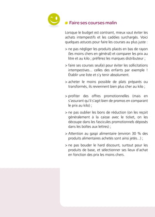 Faire ses courses malin
Lorsque le budget est contraint, mieux vaut éviter les
achats intempestifs et les caddies surchargés. Voici
quelques astuces pour faire les courses au plus juste :
 ne pas négliger les produits placés en bas de rayon
(les moins chers en général) et comparer les prix au
litre et au kilo ; préférez les marques distributeur ;
 faire ses courses seul(e) pour éviter les sollicitations
intempestives... celles des enfants par exemple !
Établir une liste et s’y tenir absolument.
 acheter le moins possible de plats préparés ou
transformés, ils reviennent bien plus cher au kilo ;
 profiter des offres promotionnelles (mais en
s’assurant qu’il s’agit bien de promos en comparant
le prix au kilo) ;
 ne pas oublier les bons de réduction (on les reçoit
généralement à la caisse avec le ticket, on les
découpe dans les fascicules promotionnels déposés
dans les boîtes aux lettres) ;
 Attention au gaspi alimentaire (environ 30 % des
produits alimentaires achetés sont ainsi jetés...) ;
 ne pas bouder le hard discount, surtout pour les
produits de base, et sélectionner ses lieux d’achat
en fonction des prix les moins chers.
 