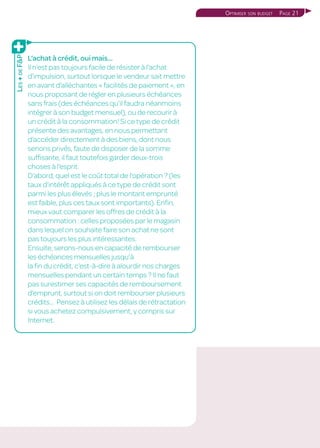 Page 21Optimiser son budget
L’achat à crédit, oui mais…
Il n’est pas toujours facile de résister à l’achat
d’impulsion, surtout lorsque le vendeur sait mettre
en avant d’alléchantes « facilités de paiement », en
nous proposant de régler en plusieurs échéances
sans frais (des échéances qu’il faudra néanmoins
intégrer à son budget mensuel), ou de recourir à
un crédit à la consommation! Si ce type de crédit
présente des avantages, en nous permettant
d’accéder directement à des biens, dont nous
serions privés, faute de disposer de la somme
suffisante, il faut toutefois garder deux-trois
choses à l’esprit.
D’abord, quel est le coût total de l’opération ? (les
taux d’intérêt appliqués à ce type de crédit sont
parmi les plus élevés ; plus le montant emprunté
est faible, plus ces taux sont importants). Enfin,
mieux vaut comparer les offres de crédit à la
consommation : celles proposées par le magasin
dans lequel on souhaite faire son achat ne sont
pas toujours les plus intéressantes.
Ensuite, serons-nous en capacité de rembourser
les échéances mensuelles jusqu’à
la fin du crédit, c’est-à-dire à alourdir nos charges
mensuelles pendant un certain temps ? Il ne faut
pas surestimer ses capacités de remboursement
d’emprunt, surtout si on doit rembourser plusieurs
crédits... Pensez à utilisez les délais de rétractation
si vous achetez compulsivement, y compris sur
Internet.
Les+deFP
 