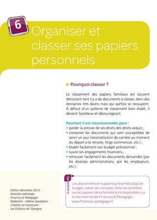 Édition décembre 2013
Direction éditoriale :
Finances  Pédagogie
Rédaction : Hélène Spoladore
Création et impression :
Les Editions de l’Epargne
Les documents et supports présentés (logiciel
budget, cahier de comptes, fiche de synthèse
sur les papiers de la famille) sont disponibles sur
le site internet de Finances  Pédagogie :
www.finances-pedagogie.fr
àsavoir
Pourquoi classer ?
Le classement des papiers familiaux est souvent
déroutant tant il y a de documents à classer, dans des
domaines très divers mais qui parfois se recoupent.
À défaut d’un système de classement bien établi, il
devient fastidieux et décourageant.
Pourtant il est incontournable pour :
• garder la preuve de ses droits des droits acquis ;
• conserver les documents qui sont susceptibles de
servir un jour (reconstitution de carrière au moment
du départ à la retraite, litige commercial, etc.) ;
• établir facilement son budget prévisionnel ;
• suivre ses engagements financiers ;
• retrouver facilement les documents demandés (par
les diverses administrations, par les employeurs,
etc.).
Organiser et
classer ses papiers
personnels
6
 
