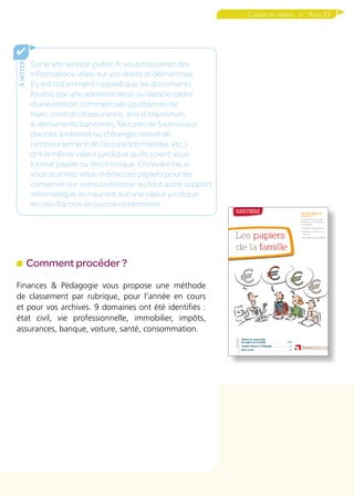 Page 23
ànoter
✔
Sur le site service-public.fr, vous trouverez des
informations utiles sur vos droits et démarches.
Il y est notamment rappelé que les documents
fournis par une administration ou dans le cadre
d’une relation commerciale (quittances de
loyer, contrats d’assurance, avis d’imposition,
e-documents bancaires, factures de fournisseur
d’accès à internet ou d’énergie, relevé de
remboursement de l’assurance maladie, etc.)
ont la même valeur juridique qu’ils soient sous
format papier ou électronique. En revanche, si
vous scannez vous-même ces papiers pour les
conserver sur votre ordinateur ou tout autre support
informatique, ils n’auront aucune valeur juridique
en cas d’action en justice notamment.
Classer ses papiers 
Comment procéder ?
Finances  Pédagogie vous propose une méthode
de classement par rubrique, pour l’année en cours
et pour vos archives. 9 domaines ont été identifiés :
état civil, vie professionnelle, immobilier, impôts,
assurances, banque, voiture, santé, consommation.
 