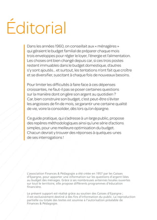 Éditorial
Dans les années 1960, on conseillait aux « ménagères »
qui géraient le budget familial de préparer chaque mois
trois enveloppes pour régler le loyer, l’énergie et l’alimentation.
Les choses ont bien changé depuis car, si ces trois postes
restent immuables dans le budget domestique, d’autres
s’y sont ajoutés... et surtout, les tentations n’ont fait que croître
et se diversifier, suscitant à chaque fois de nouveaux besoins.
Pour limiter les difficultés à faire face à ces dépenses
croissantes, ne faut-il pas se poser certaines questions
sur la manière dont on gère son argent au quotidien ?
Car, bien construire son budget, c’est peut-être s’éviter
les angoisses de fin de mois, se garantir une certaine qualité
de vie, voire la consolider, dès lors qu’on épargne.
Ce guide pratique, qui s’adresse à un large public, propose
des repères méthodologiques ainsi qu’une série d’actions
simples, pour une meilleure optimisation du budget.
Chacun devrait y trouver des réponses à quelques-unes
de ses interrogations !
L’association Finances & Pédagogie a été créée en 1957 par les Caisses
d’Epargne, pour apporter une information sur les questions d’argent liées
au budget des ménages. Grâce à ses nombreuses antennes locales ouvertes
sur tout le territoire, elle propose différents programmes d’éducation
financière.
Le présent support est réalisé grâce au soutien des Caisses d’Epargne ;
il est exclusivement destiné à des fins d’information du public. La reproduction
partielle ou totale des textes est soumise à l’autorisation préalable de
Finances & Pédagogie.
 