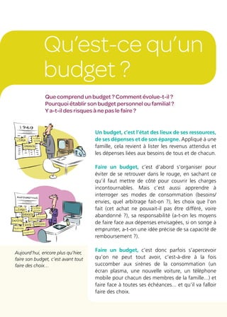 Qu’est-ce qu’un
budget ?
Un budget, c’est l’état des lieux de ses ressources,
de ses dépenses et de son épargne. Appliqué à une
famille, cela revient à lister les revenus attendus et
les dépenses liées aux besoins de tous et de chacun.
Faire un budget, c’est d’abord s’organiser pour
éviter de se retrouver dans le rouge, en sachant ce
qu’il faut mettre de côté pour couvrir les charges
incontournables. Mais c’est aussi apprendre à
interroger ses modes de consommation (besoins/
envies, quel arbitrage fait-on ?), les choix que l’on
fait (cet achat ne pouvait-il pas être différé, voire
abandonné ?), sa responsabilité (a-t-on les moyens
de faire face aux dépenses envisagées, si on songe à
emprunter, a-t-on une idée précise de sa capacité de
remboursement ?).
Faire un budget, c’est donc parfois s’apercevoir
qu’on ne peut tout avoir, c’est-à-dire à la fois
succomber aux sirènes de la consommation (un
écran plasma, une nouvelle voiture, un téléphone
mobile pour chacun des membres de la famille...) et
faire face à toutes ses échéances... et qu’il va falloir
faire des choix.
Que comprend un budget ? Comment évolue-t-il ?
Pourquoi établir son budget personnel ou familial ?
Y a-t-il des risques à ne pas le faire ?
Aujourd’hui, encore plus qu’hier,
faire son budget, c’est avant tout
faire des choix…
 
