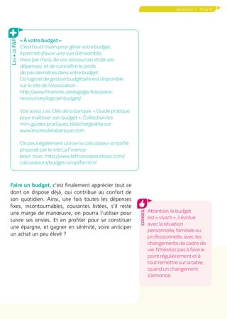 Page 5Un budget ?
Faire un budget, c’est finalement apprécier tout ce
dont on dispose déjà, qui contribue au confort de
son quotidien. Ainsi, une fois toutes les dépenses
fixes, incontournables, courantes listées, s’il reste
une marge de manœuvre, on pourra l’utiliser pour
suivre ses envies. Et en profiter pour se constituer
une épargne, et gagner en sérénité, voire anticiper
un achat un peu élevé ?
« À votre budget »
C’est l’outil malin pour gérer votre budget.
Il permet d’avoir une vue d’ensemble,
mois par mois, de vos ressources et de vos
dépenses, et de connaître le poids
de ces dernières dans votre budget.
Ce logiciel de gestion budgétaire est disponible
sur le site de l’association :
http://www.finances-pedagogie.fr/espace-
ressources/logiciel-budget/
Voir aussi, Les Clés de la banque, « Guide pratique
pour maîtriser son budget », Collection les
mini-guides pratiques, téléchargeable sur :
www.lesclesdelabanque.com
On peut également utiliser le calculateur simplifié
proposé par le site La Finance
pour tous : http://www.lafinancepourtous.com/
calculateurs/budget-simplifie.html
Les+deF&P
Attention, le budget
est « vivant », il évolue
avec la situation
personnelle, familiale ou
professionnelle, avec les
changements de cadre de
vie. N’hésitez pas à faire le
point régulièrement et à
tout remettre sur la table,
quand un changement
s’annonce.
conseil
 