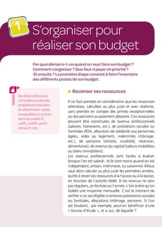 S’organiserpour
réalisersonbudget
1
Par quoi démarre-t-on quand on veut faire son budget ?
Comment s’organiser ? Que faut-il payer en priorité ?
Et ensuite ? La première étape consiste à faire l’inventaire
des différents postes de son budget.
Recenser ses ressources
Il ne faut prendre en considération que les ressources
attendues, calculées au plus juste et avec réalisme,
sans prendre en compte des primes exceptionnelles
ou des pensions au paiement aléatoire. Ces ressources
peuvent être constituées de revenus professionnels
(salaires, honoraires, etc.), de prestations sociales ou
familiales (RSA, allocation de solidarité aux personnes
âgées, aides au logement, indemnités chômage,
etc.), de pensions (retraite, invalidité, réversion,
alimentaires), de revenus du capital (valeurs mobilières
ou biens immobiliers).
Les revenus professionnels sont faciles à évaluer
lorsque l’on est salarié ; ils le sont moins quand on est
indépendant, artisan, intérimaire, ou saisonnier. Mieux
vaut alors calculer au plus juste les premières années,
quitte à revoir ses ressources à la hausse ou à la baisse,
en fonction de l’activité réelle. Si les revenus ne sont
pas réguliers, on les lisse sur l’année, c’est-à-dire qu’on
établit une moyenne mensuelle. C’est le moment de
vérifier si on est éligible à certaines prestations sociales
ou familiales, allocations chômage, pensions. Si l’on
est étudiant, par exemple, peut-on bénéficier d’une
« bourse d’étude », et si oui, de laquelle ?
les sites utiles pour
connaître toutes les
prestations sociales
et déterminer celles
auxquelles on a droit :
service-public.fr,
caf.fr, unaf.fr, anil.fr,
cnous.fr, etc.
conseil
 