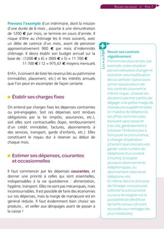 Page 7Réaliser son budget >
Prenons l’exemple d’un intérimaire, dont la mission
d’une durée de 6 mois , assortie à une rémunération
de 1200 € par mois, se termine en cours d’année. Il
risque d’être au chômage les 6 mois suivants, avec
un délai de carence d’un mois, avant de percevoir
approximativement 900 € par mois d’indemnités
chômage. Il devra établir son budget annuel sur la
base de : (1200 € x 6) + (900 € x 5) = 11 700 €
11 700 € / 12 = 975,67 € moyens mensuels
Enfin, il convient de lister les revenus liés au patrimoine
(immobilier, placement, etc.) et les intérêts annuels
que l’on peut en escompter de façon certaine.
Établir ses charges fixes
On entend par charges fixes les dépenses contraintes
ou pré-engagées. Soit ces dépenses sont rendues
obligatoires par la loi (impôts, assurances, etc.),
soit elles sont contractuelles (loyer, remboursement
d’un crédit immobilier, factures, abonnements à
des services, transport, garde d’enfants, etc.). Elles
constituent le noyau dur à réserver au début de
chaque mois.
Estimer ses dépenses, courantes
et occasionnelles
Il faut commencer par les dépenses courantes, et
donner une priorité à celles qui sont essentielles,
indispensables à la vie quotidienne : alimentation,
hygiène, transport. Elles ne sont pas mécaniques, mais
incontournables. Il est possible de faire des économies
sur ces dépenses, mais la marge de manœuvre est en
général réduite. Il faut évidemment bien choisir ses
produits... et veiller aux dérapages avant de passer à
la caisse !
Revoir ses contrats
régulièrement
Prenons les assurances, par
exemple, votre situation
personnelle peut changer et
entraîner une modification
de couverture. Il peut aussi
arriver que plusieurs de
vos contrats couvrent le
même risque ; chasser les
doublons permet parfois de
dégager une petite marge de
manœuvre supplémentaire.
En matière de téléphonie,
les offres commerciales
évoluent sans cesse et
très vite, généralement à
la baisse. N’hésitez pas à
faire jouer la concurrence,
à changer d’opérateur
(d’autant que vous pouvez
garder votre numéro de
téléphone d’un contrat
à l’autre), à coupler
plusieurs abonnements
téléphoniques, ou
abonnement internet et
téléphone, etc.
Et même dans le domaine
de l’énergie, vous pouvez
solliciter la concurrence
ou vous renseigner sur la
possibilité de bénéficier
de tarifs sociaux (ils sont
accordés aux ménages les
plus modestes).
Les+deFP
 