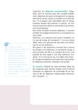 S’ajoutent les dépenses occasionnelles, irrégu-
lières, dont le montant peut être variable (habille-
ment, dépenses de santé, aménagement ou équipe-
ment de la maison, achat ou entretien d’un véhicule,
etc.). Si la plupart sont reportables dans le temps,
certaines doivent être prévues à l’avance, car leur
montant peut être élevé et contraindre à la constitu-
tion d’une épargne.
Pour éviter d’oublier certaines dépenses, il convient
d’établir son budget prévisionnel, en se projetant sur
une année.
Attention, si on parvient tout juste à l’équilibre, on
n’a pas de marge de manœuvre ! Il va sans doute
falloir revoir son prévisionnel, peut-être mal dimen-
sionné, ou ses ambitions...
Plus grave, si les ressources n’arrivent pas à couvrir
les charges et les dépenses, on est dans le rouge. Si
cette situation est liée à un accident de la vie, il est
possible de faire appel à une aide extérieure d’ur-
gence. Si ce n’est pas le cas, il va falloir tout revoir :
les charges de logement sont peut-être trop lourdes,
les dépenses excessives, l’épargne mal ajustée.
En résumé, l’objectif de cette première étape est
de s’organiser pour réserver chaque mois la somme
nécessaire au règlement de l’ensemble de ses fac-
tures et de ses dépenses indispensables (alimenta-
tion, transport, ...).
ànoter
✔
Une fois toutes les
ressources et les dépenses
listées, évaluez-les sur
l’année, c’est-à-dire
calculez leur montant
global, en prenant garde
aux différences de
périodicité (certaines
sont mensuelles, d’autres
hebdomadaires ou
quotidiennes). Cela va vous
servir à établir votre budget
prévisionnel.
 