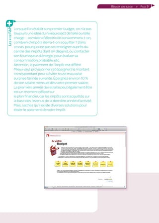 Page 9Réaliser son budget 
Lorsque l’on établit son premier budget, on n’a pas
toujours une idée du niveau exact de telle ou telle
charge – combien d’électricité consommera-t-on,
combien d’impôts devra-t-on acquitter ? Dans
ce cas, pourquoi ne pas se renseigner auprès du
centre des impôts dont on dépend, ou contacter
son fournisseur d’énergie, pour évaluer sa
consommation probable, etc.
Attention, le paiement de l’impôt est différé.
Mieux vaut provisionner (et épargner) le montant
correspondant pour s’éviter toute mauvaise
surprise l’année suivante. Épargnez environ 10 %
de son salaire mensuel dès votre premier salaire.
La première année de retraite peut également être
est un moment délicat sur
le plan financier, car les impôts sont acquittés sur
la base des revenus de la dernière année d’activité.
Mais, sachez qu’il existe diverses solutions pour
étaler le paiement de votre impôt.
Les+deFP
 