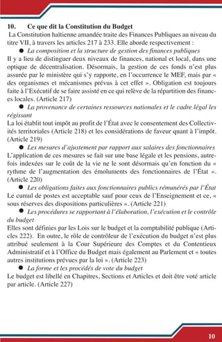 10. Ce que dit la Constitution du Budget
La Constitution haïtienne amandée traite des Finances Publiques au niveau du
titre VII, à travers les articles 217 à 233. Elle aborde respectivement :
La composition et la structure de gestion des finances publiques
Il y a lieu de distinguer deux niveaux de finances, national et local, dans une
optique de décentralisation. Désormais, la gestion de ces fonds n’est plus
assurée par le ministère qui s’y rapporte, en l’occurrence le MEF, mais par «
des organismes et mécanismes prévus à cet effet ». Obligation est toujours
faite à l’Exécutif de se faire assisté en ce qui relève de la répartition des financ-
es locales. (Article 217)
La provenance de certaines ressources nationales et le cadre légal les
régissant
La loi établit tout impôt au profit de l’État avec le consentement des Collectiv-
ités territoriales (Article 218) et les considérations de faveur quant à l’impôt.
(Article 219)
Les mesures d’ajustement par rapport aux salaires des fonctionnaires
L’application de ces mesures se fait sur une base légale et les pensions, autre-
fois indexées sur le coût de la vie ne le sont désormais qu’en fonction du «
rythme de l’augmentation des émoluments des fonctionnaires de l’État ».
(Article 220)
Les obligations faites aux fonctionnaires publics rémunérés par l’État
Le cumul de postes est acceptable sauf pour ceux de l’Enseignement et ce, «
sous réserves des dispositions particulières ». (Article 221)
Les procédures se rapportant à l’élaboration, l’exécution et le contrôle
du budget
Elles sont définies par les Lois sur le budget et la comptabilité publique (Arti-
cles 222). En outre, le rôle de contrôleur de l’exécution du budget n’est plus
attribué seulement à la Cour Supérieure des Comptes et du Contentieux
Administratif et à l’Office du Budget mais également au Parlement et « toutes
autres institutions prévues par la loi ». (Article 223)
La forme et les procédés de vote du budget
Le budget est libellé en Chapitres, Sections et Articles et doit être voté article
par article. (Article 227)
10
 