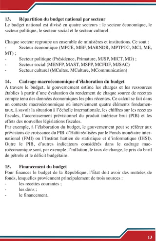 13. Répartition du budget national par secteur
Le budget national est divisé en quatre secteurs : le secteur économique, le
secteur politique, le secteur social et le secteur culturel.
Chaque secteur regroupe un ensemble de ministères et institutions. Ce sont :
- Secteur économique (MPCE, MEF, MARNDR, MPTPTC, MCI, ME,
MT) ;
- Secteur politique (Présidence, Primature, MJSP, MICT, MD) ;
- Secteur social (MENFP, MAST, MSPP, MCFDF, MJSAC)
- Secteur culturel (MCultes, MCulture, MCommunication)
14. Cadrage macroéconomique d’élaboration du budget
A travers le budget, le gouvernement estime les charges et les ressources
établies à partir d’une évaluation du rendement de chaque source de recettes
compte tenu des données économiques les plus récentes. Ce calcul se fait dans
un contexte macroéconomique où interviennent quatre éléments fondamen-
taux, à savoir la situation à l’échelle internationale, les chiffres sur les recettes
fiscales, l’accroissement prévisionnel du produit intérieur brut (PIB) et les
effets des nouvelles législations fiscales.
Par exemple, à l’élaboration du budget, le gouvernement peut se référer aux
prévisions de croissance du PIB d’Haïti réalisées par le Fonds monétaire inter-
national (FMI) ou l’Institut haïtien de statistique et d’informatique (IHSI).
Outre le PIB, d’autres indicateurs considérés dans le cadrage mac-
roéconomique sont, par exemple, l’inflation, le taux de change, le prix du baril
de pétrole et le déficit budgétaire.
15. Financement du budget
Pour financer le budget de la République, l’État doit avoir des rentrées de
fonds, lesquelles proviennent principalement de trois sources :
- les recettes courantes ;
- les dons ;
- le financement.
13
 