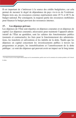 Il est important de s’intéresser à la source des crédits budgétaires, car cela
permet de mesurer le degré de dépendance du pays vis-à-vis de l’extérieur.
Depuis trois ans, les ressources externes représentent entre 25 % et 40 % du
budget national. Par conséquent, la majeure partie des ressources mobilisées
pour financer le budget provient des ressources internes.
17. Les dépenses prévues
Les dépenses de l’État sont réparties en dépenses courantes et en dépenses de
capital. Les dépenses courantes, nécessaires pour maintenir l’appareil admin-
istratif de l’État au quotidien, sont les salaires des fonctionnaires publics
(nommés et contractuels), les frais pour le fonctionnement des administra-
tions, les transferts et subventions et les intérêts de la dette. Tandis que les
dépenses en capital concernent les investissements publics à travers les
programmes et projets, les immobilisations et l’amortissement de la dette
publique : ce sont des dépenses qui peuvent avoir un impact sur le long terme
1 Le droit d’accise est un impôt indirect perçu sur la consommation, parfois aussi sur le commerce de certains produits, tels l’alcool,
le tabac.
15
 