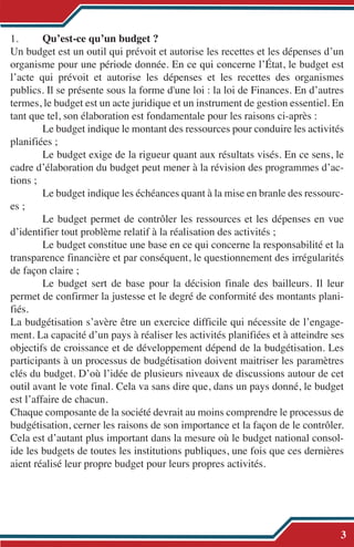1. Qu’est-ce qu’un budget ?
Un budget est un outil qui prévoit et autorise les recettes et les dépenses d’un
organisme pour une période donnée. En ce qui concerne l’État, le budget est
l’acte qui prévoit et autorise les dépenses et les recettes des organismes
publics. Il se présente sous la forme d'une loi : la loi de Finances. En d’autres
termes, le budget est un acte juridique et un instrument de gestion essentiel. En
tant que tel, son élaboration est fondamentale pour les raisons ci-après :
Le budget indique le montant des ressources pour conduire les activités
planifiées ;
Le budget exige de la rigueur quant aux résultats visés. En ce sens, le
cadre d’élaboration du budget peut mener à la révision des programmes d’ac-
tions ;
Le budget indique les échéances quant à la mise en branle des ressourc-
es ;
Le budget permet de contrôler les ressources et les dépenses en vue
d’identifier tout problème relatif à la réalisation des activités ;
Le budget constitue une base en ce qui concerne la responsabilité et la
transparence financière et par conséquent, le questionnement des irrégularités
de façon claire ;
Le budget sert de base pour la décision finale des bailleurs. Il leur
permet de confirmer la justesse et le degré de conformité des montants plani-
fiés.
La budgétisation s’avère être un exercice difficile qui nécessite de l’engage-
ment. La capacité d’un pays à réaliser les activités planifiées et à atteindre ses
objectifs de croissance et de développement dépend de la budgétisation. Les
participants à un processus de budgétisation doivent maitriser les paramètres
clés du budget. D’où l’idée de plusieurs niveaux de discussions autour de cet
outil avant le vote final. Cela va sans dire que, dans un pays donné, le budget
est l’affaire de chacun.
Chaque composante de la société devrait au moins comprendre le processus de
budgétisation, cerner les raisons de son importance et la façon de le contrôler.
Cela est d’autant plus important dans la mesure où le budget national consol-
ide les budgets de toutes les institutions publiques, une fois que ces dernières
aient réalisé leur propre budget pour leurs propres activités.
3
 