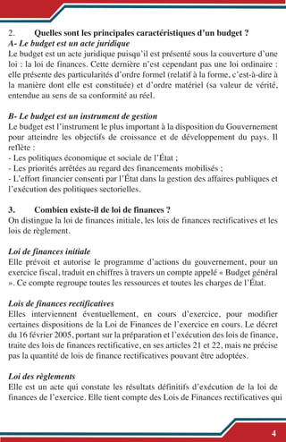 2. Quelles sont les principales caractéristiques d’un budget ?
A- Le budget est un acte juridique
Le budget est un acte juridique puisqu’il est présenté sous la couverture d’une
loi : la loi de finances. Cette dernière n’est cependant pas une loi ordinaire :
elle présente des particularités d’ordre formel (relatif à la forme, c’est-à-dire à
la manière dont elle est constituée) et d’ordre matériel (sa valeur de vérité,
entendue au sens de sa conformité au réel.
B- Le budget est un instrument de gestion
Le budget est l’instrument le plus important à la disposition du Gouvernement
pour atteindre les objectifs de croissance et de développement du pays. Il
reflète :
- Les politiques économique et sociale de l’État ;
- Les priorités arrêtées au regard des financements mobilisés ;
- L’effort financier consenti par l’État dans la gestion des affaires publiques et
l’exécution des politiques sectorielles.
3. Combien existe-il de loi de finances ?
On distingue la loi de finances initiale, les lois de finances rectificatives et les
lois de règlement.
Loi de finances initiale
Elle prévoit et autorise le programme d’actions du gouvernement, pour un
exercice fiscal, traduit en chiffres à travers un compte appelé « Budget général
». Ce compte regroupe toutes les ressources et toutes les charges de l’État.
Lois de finances rectificatives
Elles interviennent éventuellement, en cours d’exercice, pour modifier
certaines dispositions de la Loi de Finances de l’exercice en cours. Le décret
du 16 février 2005, portant sur la préparation et l’exécution des lois de finance,
traite des lois de finances rectificative, en ses articles 21 et 22, mais ne précise
pas la quantité de lois de finance rectificatives pouvant être adoptées.
Loi des règlements
Elle est un acte qui constate les résultats définitifs d’exécution de la loi de
finances de l’exercice. Elle tient compte des Lois de Finances rectificatives qui
4
 