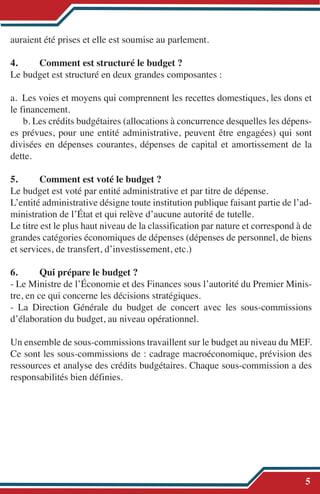 auraient été prises et elle est soumise au parlement.
4. Comment est structuré le budget ?
Le budget est structuré en deux grandes composantes :
a. Les voies et moyens qui comprennent les recettes domestiques, les dons et
le financement.
b. Les crédits budgétaires (allocations à concurrence desquelles les dépens-
es prévues, pour une entité administrative, peuvent être engagées) qui sont
divisées en dépenses courantes, dépenses de capital et amortissement de la
dette.
5. Comment est voté le budget ?
Le budget est voté par entité administrative et par titre de dépense.
L’entité administrative désigne toute institution publique faisant partie de l’ad-
ministration de l’État et qui relève d’aucune autorité de tutelle.
Le titre est le plus haut niveau de la classification par nature et correspond à de
grandes catégories économiques de dépenses (dépenses de personnel, de biens
et services, de transfert, d’investissement, etc.)
6. Qui prépare le budget ?
- Le Ministre de l’Économie et des Finances sous l’autorité du Premier Minis-
tre, en ce qui concerne les décisions stratégiques.
- La Direction Générale du budget de concert avec les sous-commissions
d’élaboration du budget, au niveau opérationnel.
Un ensemble de sous-commissions travaillent sur le budget au niveau du MEF.
Ce sont les sous-commissions de : cadrage macroéconomique, prévision des
ressources et analyse des crédits budgétaires. Chaque sous-commission a des
responsabilités bien définies.
5
 