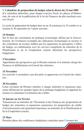 9. Calendrier de préparation du budget selon le décret du 23 mai 2005
(Ce calendrier détermine, pour chaque exercice fiscal, les phases d’élabora-
tion, du vote et de la publication de la loi de Finances du plus prochain exer-
cice fiscal)
Le cycle de préparation du budget dure un an. Il commence le 15 octobre et se
termine le 30 septembre de l’année suivante.
15 Octobre
Sur la base des orientations de politique économique définie par le Gouver-
nement, de l’évolution escomptée des indicateurs économiques et sociaux et
des estimations de recettes établies par les organismes de perception, l’office
du budget, en collaboration avec les services compétents du ministère de la
Planification et de la Coopération externe détermine les perspectives
budgétaires.
5 Novembre
Approbation des perspectives par le Premier ministre et le ministre chargé des
Finances et délibérations en Conseil des ministres.
15 Novembre
Les activités à reconduire sont discutées et approuvées en Conseil des minis-
tres.
30 Novembre
Lettre circulaire du Premier ministre à chaque ministère et organisme auto-
nome définissant les grandes lignes de la politique budgétaire et rappelant les
normes et contraintes d’estimation des crédits.
15 Janvier au 1er Février
Transmission au ministère de l’Économie et des Finances des propositions de
budget des ministères et organismes autonomes, les propositions de crédits
d’investissement sont également transmises au ministère de la Planification et
de la Coopération externe.
15 Mars
Première phase des conférences budgétaires conjointes pour l’examen des
7
 