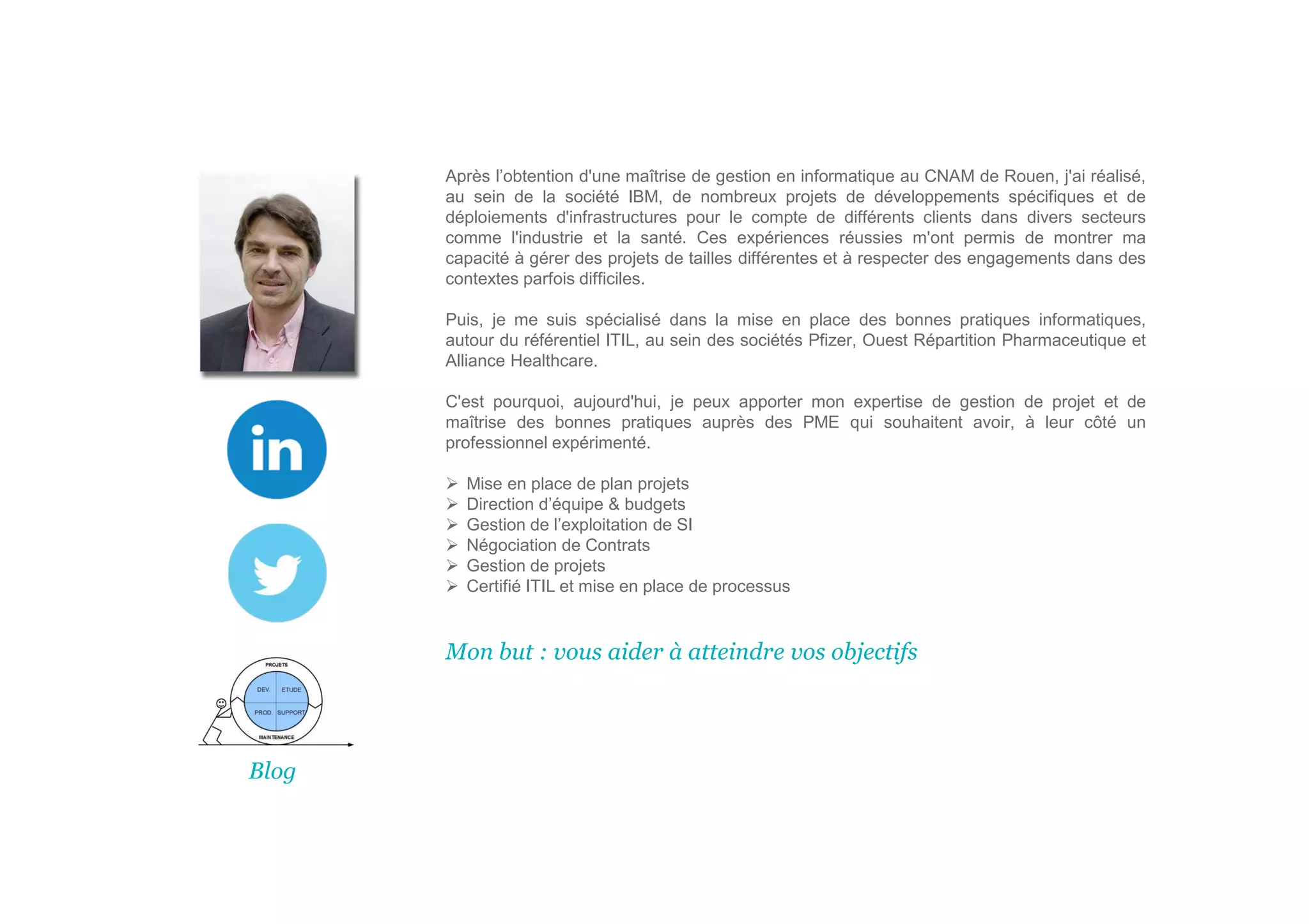 Après l’obtention d'une maîtrise de gestion en informatique au CNAM de Rouen, j'ai réalisé,
au sein de la société IBM, de nombreux projets de développements spécifiques et de
déploiements d'infrastructures pour le compte de différents clients dans divers secteurs
comme l'industrie et la santé. Ces expériences réussies m'ont permis de montrer ma
capacité à gérer des projets de tailles différentes et à respecter des engagements dans des
contextes parfois difficiles.
Puis, je me suis spécialisé dans la mise en place des bonnes pratiques informatiques,
autour du référentiel ITIL, au sein des sociétés Pfizer, Ouest Répartition Pharmaceutique et
Alliance Healthcare.
C'est pourquoi, aujourd'hui, je peux apporter mon expertise de gestion de projet et de
maîtrise des bonnes pratiques auprès des PME qui souhaitent avoir, à leur côté un
professionnel expérimenté.
Mise en place de plan projets
Direction d’équipe & budgets
Gestion de l’exploitation de SI
Négociation de Contrats
Gestion de projets
Certifié ITIL et mise en place de processus
Mon but : vous aider à atteindre vos objectifs
Blog
 