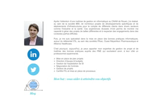 Après l’obtention d'une maîtrise de gestion en informatique au CNAM de Rouen, j'ai réalisé,
au sein de la société IBM, de nombreux projets de développements spécifiques et de
déploiements d'infrastructures pour le compte de différents clients dans divers secteurs
comme l'industrie et la santé. Ces expériences réussies m'ont permis de montrer ma
capacité à gérer des projets de tailles différentes et à respecter des engagements dans des
contextes parfois difficiles.
Puis, je me suis spécialisé dans la mise en place des bonnes pratiques informatiques,
autour du référentiel ITIL, au sein des sociétés Pfizer, Ouest Répartition Pharmaceutique et
Alliance Healthcare.
C'est pourquoi, aujourd'hui, je peux apporter mon expertise de gestion de projet et de
maîtrise des bonnes pratiques auprès des PME qui souhaitent avoir, à leur côté un
professionnel expérimenté.
Mise en place de plan projets
Direction d’équipe & budgets
Gestion de l’exploitation de SI
Négociation de Contrats
Gestion de projets
Certifié ITIL et mise en place de processus
Mon but : vous aider à atteindre vos objectifs
Blog
 