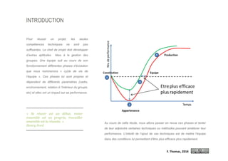 INTRODUCTION
Pour réussir un projet, les seules
compétences techniques ne sont pas
suffisantes. Le chef de projet doit développer
d’autres aptitudes liées à la gestion des
groupes. Une équipe suit au cours de son
fonctionnement différentes phases d’évolution
que nous nommerons « cycle de vie de
l’équipe ». Ces phases lui sont propres et
dépendent de différents paramètres (cadre,
environnement, relation à l’intérieur du groupe,
etc) et elles ont un impact sur sa performance.
Au cours de cette étude, nous allons passer en revue ces phases et tenter
de leur adjoindre certaines techniques ou méthodes pouvant améliorer leur
performance. L’intérêt de l’ajout de ces techniques est de mettre l’équipe
dans des conditions lui permettant d’être plus efficace plus rapidement.
F. Thomas, 2014
« Se réunir est un début, rester
ensemble est un progrès, travailler
ensemble est la réussite. »
Henry Ford
 