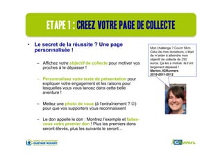 Etape 1 : creez votre page de collecte
•  Le secret de la réussite ? Une page
                                                             Mon challenge ? Courir 5Km.
   personnalisée !                                           Celui de mes donateurs, c’était
                                                             de m’aider à atteindre mon
                                                             objectif de collecte de 250
   –  Affichez votre objectif de collecte pour motiver vos   euros. Ça les a motivé, ils l’ont
      proches à le dépasser !                                largement dépassé !
                                                             Marion, IGRunners
                                                             2010-2011-2012
   –  Personnalisez votre texte de présentation pour
      expliquer votre engagement et les raisons pour
      lesquelles vous vous lancez dans cette belle
      aventure !

   –  Mettez une photo de vous (à l’entraînement ? J)
      pour que vos supporters vous reconnaissent

   –  Le don appelle le don : Montrez l’exemple et faites-
      vous votre premier don ! Plus les premiers dons
      seront élevés, plus les suivants le seront…
 