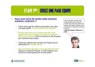 Etape 1bis : creez une page equipe
•  Vous avez envie de rendre cette aventure
                                                              Je n’avais pas envie de vivre
   solidaire, collective ?                                    cette aventure seul. Alors j’ai
                                                              motivé mes amis pour créer une
                                                              équipe. On espère collecter tous
   –  Créez votre page de collecte personnelle, puis créez    ensemble un maximum contre le
      une page équipe : vous devenez Chef d’équipe !          cancer !
                                                              Jean-Christophe, IGRunners
                                                              2012
   –  Chaque personne qui souhaite rejoindre votre
      équipe doit créer sa page de collecte et collecter
      250 euros minimum. Vous lui enverrez le mot de passe
      pour rejoindre votre équipe.

   –  Toutes les collectes des membres de l’équipe seront
      regroupées sur la page équipe.

   –  Vous souhaitez rejoindre une équipe déjà formée ?
      Cliquez sur rejoindre l’équipe. Le chef d’équipe vous
      enverra le mot de passe pour en faire partie !
 