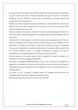 Guide du Community Manager en herbe 14
Le petit plus à être une marque liké par plus de 68 millions de personne est que ça représente
un grand public qu’on peut facilement démarché, mais pour les petites ou moyennes
entreprises, avoir des dizaines de millions fans sur Facebook c’est comme disposé d’un
monstre dont il faut s’occuper 24/7.
Pendant que d'autres marques de grande consommation comme Red Bull investissent dans
plusieurs mises à jour afin de garder leurs fans intéressés, Coca-Cola va souvent plus d'une
semaine sans poster quoi que ce soit.
Starbucks bénéficie d'une position similaire à Coca-Cola et compte presque 35 millions de
fans et une énorme quantité d'engagement sur la page malgré le fait qu'ils publient rarement
du contenue.
Contrairement à d’autre marques, Coca-Cola ne dispose pas de magasins propre à elle c’est
pourquoi sa stratégie sociale n'est pas axé sur la conduite des gens vers ses boutiques ou à une
plate-forme de commerce électronique. Contrairement à beaucoup de page sur Facebook,
Coca-cola à la singularité de ne quasiment jamais parler de ses produits (Sauf quand il s’agit
de nouvelles bouteilles, arômes ou campagne publicitaire) et préfère axer toute sa
communication sur Facebook uniquement au-travers un contenu orienté fan.
Son but premier sur les réseaux sociaux c’est de maintenir son image de marque et de
sensibiliser ses fans à ses campagnes publicitaires.
Par exemple, la plupart des publications faites en 2012 visée à promouvoir les publicités en
rapport avec l'ours polaires, la mascotte de Coca-Cola ainsi que le actions associatif mené en
Antarctique pour sauver cette espèce en voie de disparition à cause de la montée des eaux et la
fonte des glaciers.
De même, en 2012, la marque a mobilisé toutes ses Fan-pages pour promouvoir les
campagnes relatives aux Jeux olympiques de Londres et l'Euro.
Mais comment fait-elle pour créer un tel succès sur Facebook ?
 