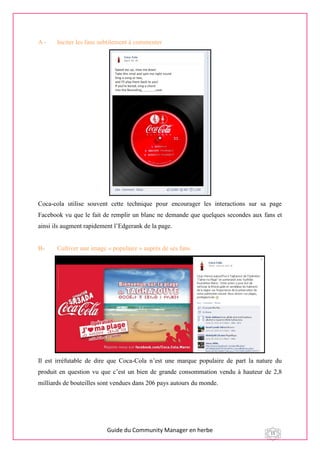Guide du Community Manager en herbe 15
A - Inciter les fans subtilement à commenter
Coca-cola utilise souvent cette technique pour encourager les interactions sur sa page
Facebook vu que le fait de remplir un blanc ne demande que quelques secondes aux fans et
ainsi ils augment rapidement l’Edgerank de la page.
B- Cultiver une image « populaire » auprès de ses fans
Il est irréfutable de dire que Coca-Cola n’est une marque populaire de part la nature du
produit en question vu que c’est un bien de grande consommation vendu à hauteur de 2,8
milliards de bouteilles sont vendues dans 206 pays autours du monde.
 