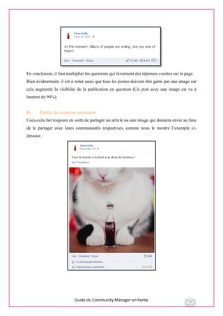 Guide du Community Manager en herbe 17
En conclusion, il faut multiplier les questions qui favorisent des réponses courtes sur la page.
Bien évidemment, il est à noter aussi que tous les postes doivent être garni par une image car
cela augmente la visibilité de la publication en question (Un post avec une image est vu à
hauteur de 94%).
D- Publier du contenue intéressant
Coca-cola fait toujours en sorte de partager un article ou une image qui donnera envie au fans
de le partager avec leurs communautés respectives, comme nous le montre l’exemple ci-
dessous :
 