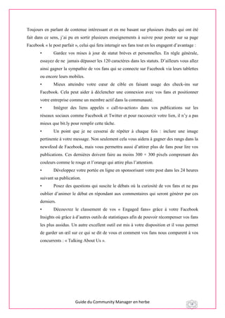 Guide du Community Manager en herbe 18
Toujours en parlant de contenue intéressant et en me basant sur plusieurs études qui ont été
fait dans ce sens, j’ai pu en sortir plusieurs enseignements à suivre pour poster sur sa page
Facebook « le post parfait », celui qui fera interagir ses fans tout en les engagent d’avantage :
• Gardez vos mises à jour de statut brèves et personnelles. En règle générale,
essayez de ne jamais dépasser les 120 caractères dans les statuts. D’ailleurs vous allez
ainsi gagner la sympathie de vos fans qui se connecte sur Facebook via leurs tablettes
ou encore leurs mobiles.
• Mieux atteindre votre cœur de cible en faisant usage des check-ins sur
Facebook. Cela peut aider à déclencher une connexion avec vos fans et positionner
votre entreprise comme un membre actif dans la communauté.
• Intégrer des liens appelés « call-to-action» dans vos publications sur les
réseaux sociaux comme Facebook et Twitter et pour raccourcir votre lien, il n’y a pas
mieux que bit.ly pour remplir cette tâche.
• Un point que je ne cesserai de répéter à chaque fois : inclure une image
pertinente à votre message. Non seulement cela vous aidera à gagner des rangs dans la
newsfeed de Facebook, mais vous permettra aussi d’attirer plus de fans pour lire vos
publications. Ces dernières doivent faire au moins 300 × 300 pixels comprenant des
couleurs comme le rouge et l’orange qui attire plus l’attention.
• Développez votre portée en ligne en sponsorisant votre post dans les 24 heures
suivant sa publication.
• Posez des questions qui suscite le débats où la curiosité de vos fans et ne pas
oublier d’animer le débat en répondant aux commentaires qui seront générer par ces
derniers.
• Découvrez le classement de vos « Engaged fans» grâce à votre Facebook
Insights où grâce à d’autres outils de statistiques afin de pouvoir récompenser vos fans
les plus assidus. Un autre excellent outil est mis à votre disposition et il vous permet
de garder un œil sur ce qui se dit de vous et comment vos fans nous comparent à vos
concurrents : « Talking About Us ».
 
