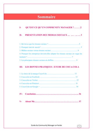 Guide du Community Manager en herbe 1
I- QU’EST CE QU’UN COMMUNITY MANAGER ? . . . . . .2
II- PRESENTATION DES MEDIAS SOCIAUX … … . … … 3
1. Qu’est-ce que les réseaux sociaux ? .................................................................5.
2. Pourquoi tant de succès? .................................................................................... 5
3. Médias sociaux versus réseaux sociaux ........................................................ 6
4. Pourquoi les entreprises doivent-elles adopter les réseaux sociaux en vogue du
moment ? .............................................................................................. 7
5. Les principaux réseaux sociaux en chiffres ............................................... 9
III- LES BONNES PRATIQUES : ETUDE DE COCA-COLA
1. Le choix de la marque Coca-Cola .......................................................... 13
2. Coca-cola sur Facebook ........................................................................... 13
3. Coca-cola sur Twitter ................................................................................. 25
4. Coca-cola sur Pinterest ............................................................................. 31
5. Coca-Cola sur Google + ............................................................................ 34
IV- Conclusion………………………………………………….. 36
V- About Me…………………………………………………… 37
Sommaire
 