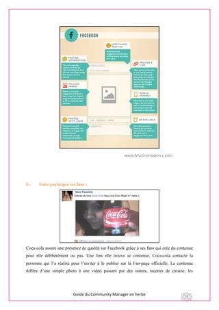 Guide du Community Manager en herbe 19
E- Faire participer ses fans :
Coca-cola assure une présence de qualité sur Facebook grâce à ses fans qui crée du contenue
pour elle délibérément ou pas. Une fois elle trouve se contenue, Coca-cola contacte la
personne qui l’a réalisé pour l’inviter à le publier sur la Fan-page officielle. Le contenue
diffère d’une simple photo à une vidéo passant par des statuts, recettes de cuisine, les
www.Mycleveragency.com
 