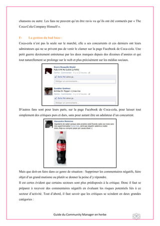 Guide du Community Manager en herbe 20
chansons ou autre. Les fans ne peuvent qu’en être ravis vu qu’ils ont été contactés par « The
Coca-Cola Company Himself ».
F- La gestion du bad buzz :
Coca-cola n’est pas la seule sur le marché, elle a ses concurrents et ces derniers ont leurs
admirateurs qui ne se privent pas de venir le clamer sur la page Facebook de Coca-cola. Une
petit guerre dextrement entretenue par les deux marques depuis des dizaines d’années et qui
tout naturellement se prolonge sur le web et plus précisément sur les médias sociaux.
D’autres fans sont pour leurs parts, sur la page Facebook de Coca-cola, pour laisser tout
simplement des critiques purs et durs, sans pour autant être un adulateur d’un concurrent.
Mais que doit-on faire dans ce genre de situation : Supprimer les commentaires négatifs, faire
objet d’un grand mutisme ou plutôt se donner la peine d’y répondre.
Il est certes évident que certains secteurs sont plus prédisposés à la critique. Donc il faut se
préparer à recevoir des commentaires négatifs en évaluant les risques potentiels liés à ce
secteur d’activité. Tout d’abord, il faut savoir que les critiques se scindent en deux grandes
catégories :
 