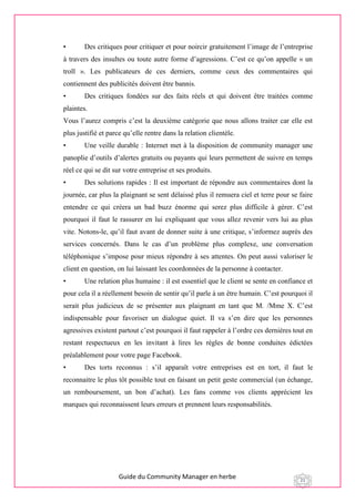 Guide du Community Manager en herbe 21
• Des critiques pour critiquer et pour noircir gratuitement l’image de l’entreprise
à travers des insultes ou toute autre forme d’agressions. C’est ce qu’on appelle « un
troll ». Les publicateurs de ces derniers, comme ceux des commentaires qui
contiennent des publicités doivent être bannis.
• Des critiques fondées sur des faits réels et qui doivent être traitées comme
plaintes.
Vous l’aurez compris c’est la deuxième catégorie que nous allons traiter car elle est
plus justifié et parce qu’elle rentre dans la relation clientèle.
• Une veille durable : Internet met à la disposition de community manager une
panoplie d’outils d’alertes gratuits ou payants qui leurs permettent de suivre en temps
réel ce qui se dit sur votre entreprise et ses produits.
• Des solutions rapides : Il est important de répondre aux commentaires dont la
journée, car plus la plaignant se sent délaissé plus il remuera ciel et terre pour se faire
entendre ce qui créera un bad buzz énorme qui serez plus difficile à gérer. C’est
pourquoi il faut le rassurer en lui expliquant que vous allez revenir vers lui au plus
vite. Notons-le, qu’il faut avant de donner suite à une critique, s’informez auprès des
services concernés. Dans le cas d’un problème plus complexe, une conversation
téléphonique s’impose pour mieux répondre à ses attentes. On peut aussi valoriser le
client en question, on lui laissant les coordonnées de la personne à contacter.
• Une relation plus humaine : il est essentiel que le client se sente en confiance et
pour cela il a réellement besoin de sentir qu’il parle à un être humain. C’est pourquoi il
serait plus judicieux de se présenter aux plaignant en tant que M. /Mme X. C’est
indispensable pour favoriser un dialogue quiet. Il va s’en dire que les personnes
agressives existent partout c’est pourquoi il faut rappeler à l’ordre ces dernières tout en
restant respectueux en les invitant à lires les règles de bonne conduites édictées
préalablement pour votre page Facebook.
• Des torts reconnus : s’il apparaît votre entreprises est en tort, il faut le
reconnaitre le plus tôt possible tout en faisant un petit geste commercial (un échange,
un remboursement, un bon d’achat). Les fans comme vos clients apprécient les
marques qui reconnaissent leurs erreurs et prennent leurs responsabilités.
 