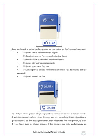 Guide du Community Manager en herbe 22
Sinon les choses à ne surtout pas faire pour ne pas vous mettre vos fans/client sur le dos sont :
• Ne jamais effacer les commentaires négatifs ;
• Ne Jamais bloquer pas l’accès à un client qui se plaint ;
• Ne Jamais laisser la demande d’un fan sans réponse ;
• Ne jamais intervenir automatiquement ;
• Ne jamais agir sous un faux nom ;
• Ne Jamais publiez de faux commentaires (même si c’est devenu une pratique
courante) ;
• Ne jamais mentir à ses fans.
Il ne faut pas oublier que des entreprises payent des sommes faramineuse mener des enquêtes
de satisfactions auprès de leurs clients alors que vous avez une aubaine à votre disposition vu
que vous recevez des feed-backs gratuitement. Bien évidement il faut aussi préciser, qu’avant
de vous lancer dans les réseaux sociaux, il faut s’assurer que notre produit/service est
 