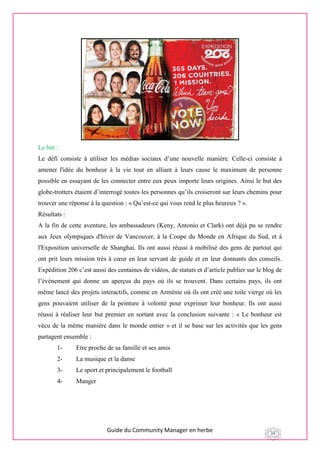 Guide du Community Manager en herbe 24
Le but :
Le défi consiste à utiliser les médias sociaux d’une nouvelle manière. Celle-ci consiste à
amener l'idée du bonheur à la vie tout en alliant à leurs cause le maximum de personne
possible en essayant de les connecter entre eux peux importe leurs origines. Ainsi le but des
globe-trotters étaient d’interrogé toutes les personnes qu’ils croiseront sur leurs chemins pour
trouver une réponse à la question : « Qu’est-ce qui vous rend le plus heureux ? ».
Résultats :
A la fin de cette aventure, les ambassadeurs (Keny, Antonio et Clark) ont déjà pu se rendre
aux Jeux olympiques d'hiver de Vancouver, à la Coupe du Monde en Afrique du Sud, et à
l'Exposition universelle de Shanghai. Ils ont aussi réussi à mobilisé des gens de partout qui
ont prit leurs mission très à cœur en leur servant de guide et en leur donnants des conseils.
Expédition 206 c’est aussi des centaines de vidéos, de statuts et d’article publier sur le blog de
l’événement qui donne un aperçus du pays où ils se trouvent. Dans certains pays, ils ont
même lancé des projets interactifs, comme en Arménie où ils ont créé une toile vierge où les
gens pouvaient utiliser de la peinture à volonté pour exprimer leur bonheur. Ils ont aussi
réussi à réaliser leur but premier en sortant avec la conclusion suivante : « Le bonheur est
vécu de la même manière dans le monde entier » et il se base sur les activités que les gens
partagent ensemble :
1- Etre proche de sa famille et ses amis
2- La musique et la danse
3- Le sport et principalement le football
4- Manger
 